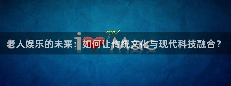 银河娱乐app下载安装最新版：老人娱乐的未来：如何让传统文化与现代科技融合？